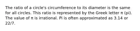 The ratio of a circle's circumference to its diameter is the same for all circles. This ratio is represented by the Greek letter π (pi). The value of π is irrational. Pi is often approximated as 3.14 or 22/7.