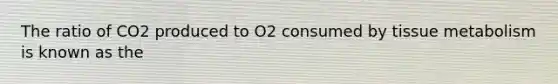 The ratio of CO2 produced to O2 consumed by tissue metabolism is known as the