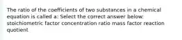 The ratio of the coefficients of two substances in a chemical equation is called a: Select the correct answer below: stoichiometric factor concentration ratio mass factor reaction quotient