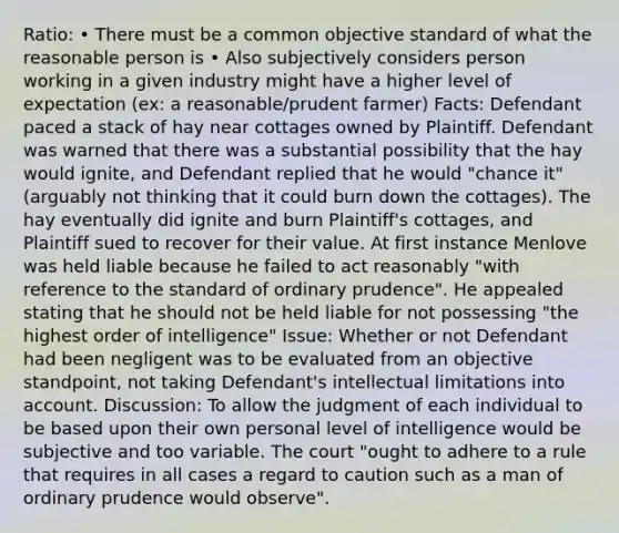 Ratio: • There must be a common objective standard of what the reasonable person is • Also subjectively considers person working in a given industry might have a higher level of expectation (ex: a reasonable/prudent farmer) Facts: Defendant paced a stack of hay near cottages owned by Plaintiff. Defendant was warned that there was a substantial possibility that the hay would ignite, and Defendant replied that he would "chance it" (arguably not thinking that it could burn down the cottages). The hay eventually did ignite and burn Plaintiff's cottages, and Plaintiff sued to recover for their value. At first instance Menlove was held liable because he failed to act reasonably "with reference to the standard of ordinary prudence". He appealed stating that he should not be held liable for not possessing "the highest order of intelligence" Issue: Whether or not Defendant had been negligent was to be evaluated from an objective standpoint, not taking Defendant's intellectual limitations into account. Discussion: To allow the judgment of each individual to be based upon their own personal level of intelligence would be subjective and too variable. The court "ought to adhere to a rule that requires in all cases a regard to caution such as a man of ordinary prudence would observe".