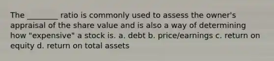 The ________ ratio is commonly used to assess the owner's appraisal of the share value and is also a way of determining how "expensive" a stock is. a. debt b. price/earnings c. return on equity d. return on total assets