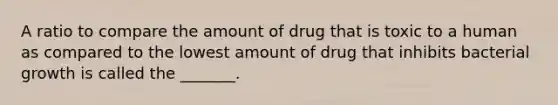 A ratio to compare the amount of drug that is toxic to a human as compared to the lowest amount of drug that inhibits bacterial growth is called the _______.