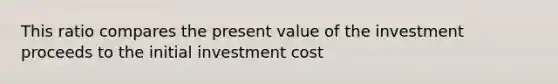 This ratio compares the present value of the investment proceeds to the initial investment cost