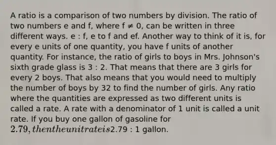 A ratio is a comparison of two numbers by division. The ratio of two numbers e and f, where f ≠ 0, can be written in three different ways. e : f, e to f and ef. Another way to think of it is, for every e units of one quantity, you have f units of another quantity. For instance, the ratio of girls to boys in Mrs. Johnson's sixth grade glass is 3 : 2. That means that there are 3 girls for every 2 boys. That also means that you would need to multiply the number of boys by 32 to find the number of girls. Any ratio where the quantities are expressed as two different units is called a rate. A rate with a denominator of 1 unit is called a unit rate. If you buy one gallon of gasoline for 2.79, then the unit rate is2.79 : 1 gallon.