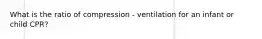 What is the ratio of compression - ventilation for an infant or child CPR?