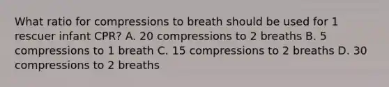 What ratio for compressions to breath should be used for 1 rescuer infant CPR? A. 20 compressions to 2 breaths B. 5 compressions to 1 breath C. 15 compressions to 2 breaths D. 30 compressions to 2 breaths