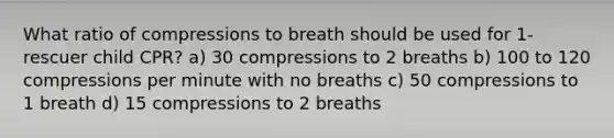 What ratio of compressions to breath should be used for 1-rescuer child CPR? a) 30 compressions to 2 breaths b) 100 to 120 compressions per minute with no breaths c) 50 compressions to 1 breath d) 15 compressions to 2 breaths