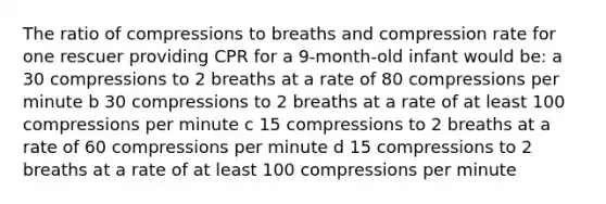 The ratio of compressions to breaths and compression rate for one rescuer providing CPR for a 9-month-old infant would be: a 30 compressions to 2 breaths at a rate of 80 compressions per minute b 30 compressions to 2 breaths at a rate of at least 100 compressions per minute c 15 compressions to 2 breaths at a rate of 60 compressions per minute d 15 compressions to 2 breaths at a rate of at least 100 compressions per minute