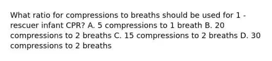 What ratio for compressions to breaths should be used for 1 -rescuer infant CPR? A. 5 compressions to 1 breath B. 20 compressions to 2 breaths C. 15 compressions to 2 breaths D. 30 compressions to 2 breaths