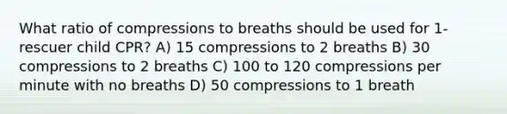 What ratio of compressions to breaths should be used for 1-rescuer child CPR? A) 15 compressions to 2 breaths B) 30 compressions to 2 breaths C) 100 to 120 compressions per minute with no breaths D) 50 compressions to 1 breath