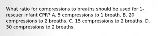 What ratio for compressions to breaths should be used for 1-rescuer infant CPR? A. 5 compressions to 1 breath. B. 20 compressions to 2 breaths. C. 15 compressions to 2 breaths. D. 30 compressions to 2 breaths.