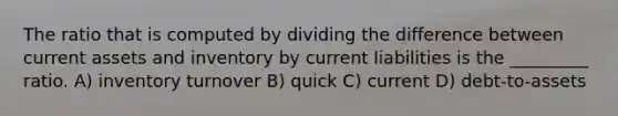 The ratio that is computed by dividing the difference between current assets and inventory by current liabilities is the _________ ratio. A) inventory turnover B) quick C) current D) debt-to-assets