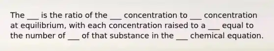 The ___ is the ratio of the ___ concentration to ___ concentration at equilibrium, with each concentration raised to a ___ equal to the number of ___ of that substance in the ___ chemical equation.