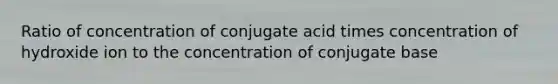 Ratio of concentration of conjugate acid times concentration of hydroxide ion to the concentration of conjugate base