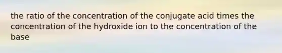 the ratio of the concentration of the conjugate acid times the concentration of the hydroxide ion to the concentration of the base