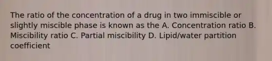 The ratio of the concentration of a drug in two immiscible or slightly miscible phase is known as the A. Concentration ratio B. Miscibility ratio C. Partial miscibility D. Lipid/water partition coefficient