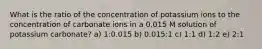 What is the ratio of the concentration of potassium ions to the concentration of carbonate ions in a 0.015 M solution of potassium carbonate? a) 1:0.015 b) 0.015:1 c) 1:1 d) 1:2 e) 2:1