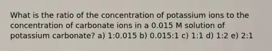 What is the ratio of the concentration of potassium ions to the concentration of carbonate ions in a 0.015 M solution of potassium carbonate? a) 1:0.015 b) 0.015:1 c) 1:1 d) 1:2 e) 2:1