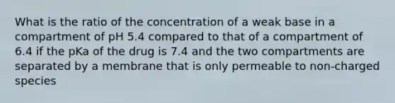 What is the ratio of the concentration of a weak base in a compartment of pH 5.4 compared to that of a compartment of 6.4 if the pKa of the drug is 7.4 and the two compartments are separated by a membrane that is only permeable to non-charged species