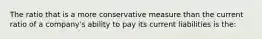 The ratio that is a more conservative measure than the current ratio of a company's ability to pay its current liabilities is the: