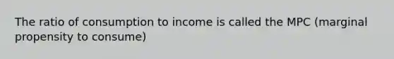 The ratio of consumption to income is called the MPC (marginal propensity to consume)