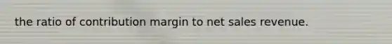 the ratio of contribution margin to net sales revenue.