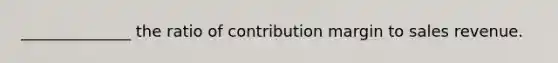 ______________ the ratio of contribution margin to sales revenue.