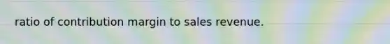 ratio of contribution margin to sales revenue.