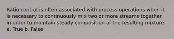 Ratio control is often associated with process operations when it is necessary to continuously mix two or more streams together in order to maintain steady composition of the resulting mixture. a. True b. False