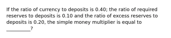 If the ratio of currency to deposits is 0.40; the ratio of required reserves to deposits is 0.10 and the ratio of excess reserves to deposits is 0.20, the simple money multiplier is equal to __________?