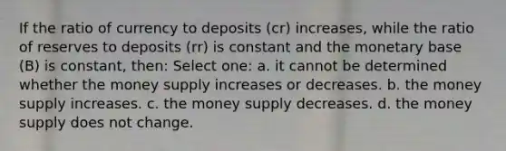 If the ratio of currency to deposits (cr) increases, while the ratio of reserves to deposits (rr) is constant and the monetary base (B) is constant, then: Select one: a. it cannot be determined whether the money supply increases or decreases. b. the money supply increases. c. the money supply decreases. d. the money supply does not change.