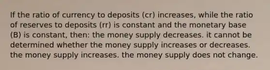 If the ratio of currency to deposits (cr) increases, while the ratio of reserves to deposits (rr) is constant and the monetary base (B) is constant, then: the money supply decreases. it cannot be determined whether the money supply increases or decreases. the money supply increases. the money supply does not change.