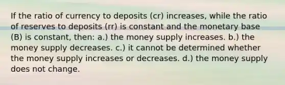 If the ratio of currency to deposits (cr) increases, while the ratio of reserves to deposits (rr) is constant and the monetary base (B) is constant, then: a.) the money supply increases. b.) the money supply decreases. c.) it cannot be determined whether the money supply increases or decreases. d.) the money supply does not change.