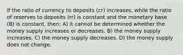 If the ratio of currency to deposits (cr) increases, while the ratio of reserves to deposits (rr) is constant and the monetary base (B) is constant, then: A) it cannot be determined whether the money supply increases or decreases. B) the money supply increases. C) the money supply decreases. D) the money supply does not change.