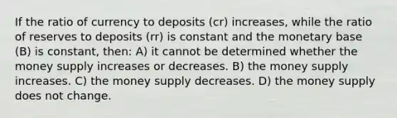 If the ratio of currency to deposits (cr) increases, while the ratio of reserves to deposits (rr) is constant and the monetary base (B) is constant, then: A) it cannot be determined whether the money supply increases or decreases. B) the money supply increases. C) the money supply decreases. D) the money supply does not change.