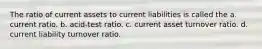 The ratio of current assets to current liabilities is called the a. current ratio. b. acid-test ratio. c. current asset turnover ratio. d. current liability turnover ratio.