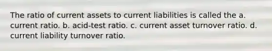 The ratio of current assets to current liabilities is called the a. current ratio. b. acid-test ratio. c. current asset turnover ratio. d. current liability turnover ratio.