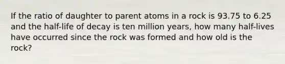 If the ratio of daughter to parent atoms in a rock is 93.75 to 6.25 and the half-life of decay is ten million years, how many half-lives have occurred since the rock was formed and how old is the rock?