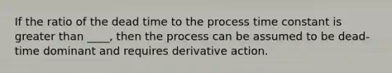 If the ratio of the dead time to the process time constant is greater than ____, then the process can be assumed to be dead-time dominant and requires derivative action.