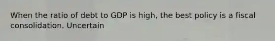 When the ratio of debt to GDP is​ high, the best policy is a fiscal consolidation. Uncertain