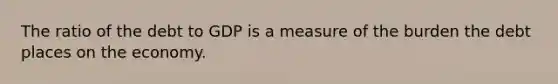 The ratio of the debt to GDP is a measure of the burden the debt places on the economy.