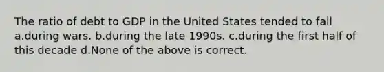 The ratio of debt to GDP in the United States tended to fall a.during wars. b.during the late 1990s. c.during the first half of this decade d.None of the above is correct.