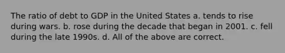 The ratio of debt to GDP in the United States a. tends to rise during wars. b. rose during the decade that began in 2001. c. fell during the late 1990s. d. All of the above are correct.