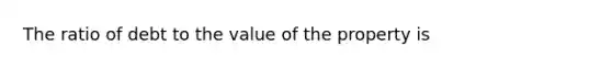 The ratio of debt to the value of the property is