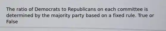 The ratio of Democrats to Republicans on each committee is determined by the majority party based on a fixed rule. True or False