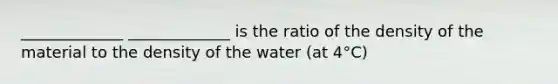 _____________ _____________ is the ratio of the density of the material to the density of the water (at 4°C)