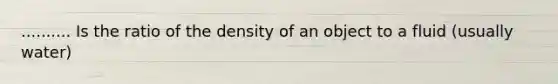 .......... Is the ratio of the density of an object to a fluid (usually water)