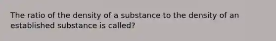 The ratio of the density of a substance to the density of an established substance is called?