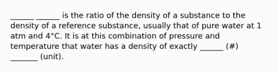 ______ ______ is the ratio of the density of a substance to the density of a reference substance, usually that of pure water at 1 atm and 4°C. It is at this combination of pressure and temperature that water has a density of exactly ______ (#) _______ (unit).