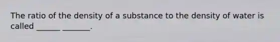 The ratio of the density of a substance to the density of water is called ______ _______.